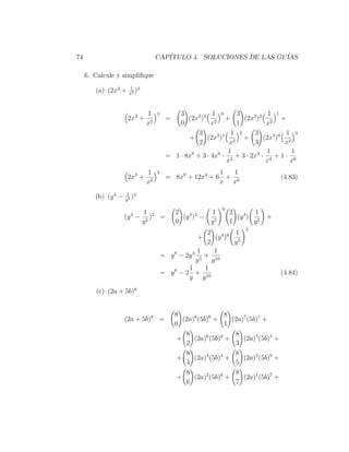 74                                  CAP´
                                       ITULO 4. SOLUCIONES DE LAS GU´
                                                                    IAS

     6. Calcule y simpliﬁque
                      1 3
        (a) (2x3 +    x2
                         )


                               1    3        3           1 0     3            1 1
                      2x3 +              =      (2x3 )3 2 +         (2x3 )2 2 +
                               x2            0           x       1           x
                                                    3           1 2     3           1 3
                                                +      (2x3 )1 2 +          (2x3 )0 2
                                                    2          x        3           x
                                                               1             1        1
                                         = 1 · 8x9 + 3 · 4x6 · 2 + 3 · 2x3 · 4 + 1 · 6
                                                              x              x        x
                               1    3                    1  1
                      2x3 +              = 8x9 + 12x4 + 6 + 6                         (4.83)
                               x2                        x x
                     1 2
        (b) (y 4 −   y5
                        )
                                                              0
                              1 2            2           1        2        1
                     (y 4 −      ) =           (y 4 )2 − 5          (y 4 ) 5   +
                              y5             0           y        1        y
                                                                        2
                                                        2           1
                                                     +      (y 4 )0 5
                                                        2           y
                                                     1     1
                                        = y 8 − 2y 4 5 + 10
                                                    y     y
                                                 1     1
                                        = y 8 − 2 + 10                                (4.84)
                                                 y y

        (c) (2a + 5b)8


                                             8                  8
                     (2a + 5b)8 =               (2a)8 (5b)0 +     (2a)7 (5b)1 +
                                             0                  1
                                                 8                 8
                                              +     (2a)6 (5b)2 +     (2a)5 (5b)3 +
                                                 2                 3
                                                 8                 8
                                              +     (2a)4 (5b)4 +     (2a)3 (5b)5 +
                                                 4                 5
                                                 8                 8
                                              +     (2a)2 (5b)6 +     (2a)1 (5b)7 +
                                                 6                 7
 