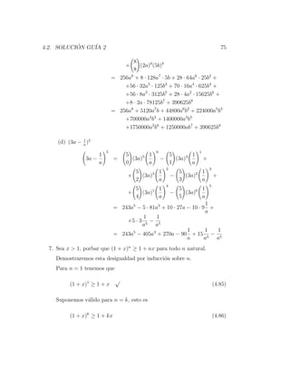4.2. SOLUCION GU´ 2
           ´    IA                                                                75

                                     8
                                   +    (2a)0 (5b)8
                                     8
                              = 256a8 + 8 · 128a7 · 5b + 28 · 64a6 · 25b2 +
                                  +56 · 32a5 · 125b3 + 70 · 16a4 · 625b4 +
                                  +56 · 8a3 · 3125b5 + 28 · 4a2 · 15625b6 +
                                  +8 · 2a · 78125b7 + 390625b8
                              = 256a8 + 5120a7 b + 44800a6 b2 + 224000a5 b3
                                  +700000a4 b4 + 1400000a3 b5
                                  +1750000a2 b6 + 1250000ab7 + 390625b8

               1
     (d) (3a − a )5
                          5                     0                 1
                      1             5       1         5       1
                 3a −         =       (3a)5         −   (3a)4         +
                      a             0       a         1       a
                                                     2                    3
                                      5       1            5       1
                                    +   (3a)3            −   (3a)2            +
                                      2       a            3       a
                                                     4                    5
                                      5       1            5       1
                                    +   (3a)1            −   (3a)0
                                      4       a            5       a
                                                                     1
                              = 243a5 − 5 · 81a3 + 10 · 27a − 10 · 9 +
                                                                    a
                                         1     1
                                  +5 · 3 3 − 5
                                        a     a
                                                            1       1  1
                              = 243a5 − 405a3 + 270a − 90 + 15 3 − 5
                                                            a       a  a
  7. Sea x > 1, porbar que (1 + x)n ≥ 1 + nx para todo n natural.
    Demostraremos esta desigualdad por inducci´n sobre n.
                                              o
    Para n = 1 tenemos que

                               √
          (1 + x)1 ≥ 1 + x                                                    (4.85)

    Suponemos v´lido para n = k, esto es
               a

          (1 + x)k ≥ 1 + kx                                                   (4.86)
 