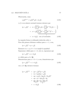 4.2. SOLUCION GU´ 2
           ´    IA                                                  77

       Observaci´n, como
                o
             √          √    √       √
            ( q)2j+1 = ( q)2j q = q j q                          (4.91)

       y q j es un n´mero racional tenemos entonces que
                    u
                   √             n n√            n n−3 2 √
            (p +       q)n = a +   p q+            p q q + ···
                                 1               3
                              √    n n           n n−3 2
                          = a+ q      p +          p q + ···
                                    1            3
                                                   b
                               √
                          = a+b q       con a,b racionales       (4.92)

       La segunda forma es utilizando inducci´n sobre n
                                             o
       Para ello primero debemos veriﬁcar para n = 1, o sea,
                  √          √
            (p + q)1 = p + q                                     (4.93)

       Entonces si a = p y b = 1 se cumple la igualdad.
       Suponemos v´lido para n = k, esto es, suponemos que
                    a
                 √            √
            (p + q)k = a + b q                                   (4.94)

       es v´lido para a, b ∈ Q.
           a
       Demostremos para n = k + 1, o sea, demostremos que
                  √             √
             (p + q)k+1 = c + d q                                (4.95)

       con c, d ∈ Q, entonces tenemos


                   √                  √         √
            (p +       q)k+1 =   (p + q)k (p + q)
                                       √        √
                             =   (a + b q)(p + q)
                                       √       √      √
                             =   ap + a q + bp q + b( q)2
                                              √
                             =   ap + (a + bp) q + bq
                                                   √
                             =   ap + bq + (a + bp) q
                                   c         d
                                 √
                            = c+d q                              (4.96)
 