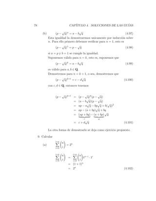 78                              CAP´
                                   ITULO 4. SOLUCIONES DE LAS GU´
                                                                IAS
                         √           √
        (b)         (p − q)n = a − b q                                  (4.97)
              Esta igualdad la demostraremos unicamente por inducci´n sobre
                                                                     o
              n. Para ello primero debemos veriﬁcar para n = 1, esto es
                         √          √
                    (p − q)1 = p − q                                    (4.98)
              si a = p y b = 1 se cumple la igualdad.
              Suponemos v´lido para n = k, esto es, suponemos que
                            a
                         √           √
                    (p − q)k = a − b q                                  (4.99)
              es v´lido para a, b ∈ Q.
                  a
              Demostremos para n = k + 1, o sea, demostremos que
                         √             √
                    (p − q)k+1 = c − d q                               (4.100)
              con c, d ∈ Q, entonces tenemos


                          √                    √         √
                   (p −       q)k+1 =     (p − q)k (p − q)
                                                √        √
                                    =     (a − b q)(p − q)
                                                √        √      √
                                    =     ap − a q − bp q + b( q)2
                                                        √
                                    =     ap − (a + bp) q + bq
                                                              √
                                    =     (ap + bq) − (a + bp) q
                                             c         d
                                         √
                                    = c+d q                            (4.101)

              La otra forma de demostrarlo se deja como ejercicio propuesto.

     9. Calcular
                   i=n
                          n
        (a)                 = 2n
                   i=0    i

                   i=n              i=n
                          n            n n−i i
                                =         1 ·1
                   i=0    i       i=0 i
                                = (1 + 1)n
                                = 2n                                   (4.102)
 