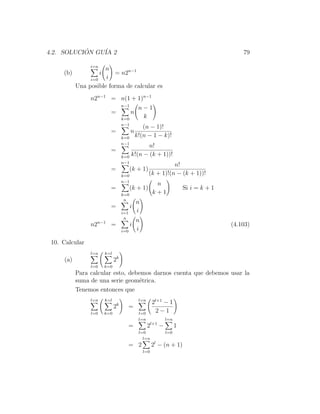4.2. SOLUCION GU´ 2
           ´    IA                                                                          79

                i=n
                     n
     (b)              i  = n2n−1
                i=0   i
           Una posible forma de calcular es
                n2n−1 = n(1 + 1)n−1
                                     n−1
                                                n−1
                            =              n
                                     k=0         k
                                     n−1
                                                  (n − 1)!
                            =              n
                                     k=0       k!(n − 1 − k)!
                                     n−1
                                                n!
                            =
                                     k=0 k!(n − (k + 1))!
                                     n−1
                                                                n!
                            =              (k + 1)
                                     k=0              (k + 1)!(n − (k + 1))!
                                     n−1
                                                          n
                            =              (k + 1)                       Si i = k + 1
                                     k=0                 k+1
                                      n
                                               n
                            =              i
                                     i=1       i
                                      n
                                               n
                n2n−1 =                    i                                            (4.103)
                                     i=0       i

 10. Calcular
                l=n       k=l
     (a)                        2k
                l=0       k=0
           Para calcular esto, debemos darnos cuenta que debemos usar la
           suma de una serie geom´trica.
                                  e
           Tenemos entonces que
                l=n       k=l                   l=n
                                                         2l+1 − 1
                                2k         =
                l=0       k=0                   l=0       2−1
                                                l=n            l=n
                                           =          2l+1 −         1
                                                l=0            l=0
                                                  l=n
                                           = 2           2l − (n + 1)
                                                   l=0
 