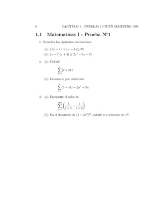 8                      CAP´
                          ITULO 1. PRUEBAS PRIMER SEMESTRE 1999

1.1      Matematicas I - Prueba No1
    1. Resuelva las siguientes inecuaciones

       (a) | 3x + 4 | + | x − 4 |≥ 20
       (b) (x − 3)(x + 4) ≤ 2x2 − 5x − 10

    2. (a) Calcule
                  n
                        (7 + 5k)
                 k=1

       (b) Demuestre por inducci´n:
                                o
                  n
                       (3 + 4k) = 2n2 + 5n
                 i=1


    3. (a) Encuentre el valor de
                 1999
                           1   1
                             −
                  i=1     i+3 i+4

       (b) En el desarrollo de (1 + 3x2 )19 , calcule el coeﬁciente de x6 .
 