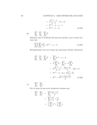 80                                CAP´
                                     ITULO 4. SOLUCIONES DE LAS GU´
                                                                  IAS

                                           2n+1 − 1
                                        = 2         − (n + 1)
                                             2−1
                                        = 2n+2 − 2 − n − 1
                                        = 2n+2 − n − 3                                  (4.104)
                n=p    l=n        k=l
     (b)                                2k
                n=0    l=0        k=0
           Debemos usar el resultado del ejercicio anterior, por lo tanto ten-
           emos que
                l=n    k=l
                             2k = 2n+2 − n − 3                                          (4.105)
                l=0    k=0

           Reemplazando esto en la suma que queremos calcular obtenemos


                n=p    l=n        k=l              n=p
                                         k
                                        2     =           2n+2 − n − 3
                n=0    l=0        k=0              n=0
                                                      n=p         n=p         n=p
                                                    2     n
                                              = 2           2 −         n−3         1
                                                      n=0         n=0         n=0
                                                       p+1
                                                      2− 1 p(p + 1)
                                              = 22          −           − 3(p + 1)
                                                    2−1           2
                                                                    p
                                              = 2p+2 − 4 − (p + 1) + 3
                                                                    2
                                                         (p + 1)(p + 6)
                                              = 2p+2 − 4                       (4.106)
                                                               2
                n=m     i=n
     (c)                      i
                 n=1    i=1
           Por la suma de una serie aritm´tica tenemos que
                                         e
                n=m     i=n                 n=m
                                                  n(n + 1)
                              i =
                 n=1    i=1                 n=1      2
                                            n=m
                                           n2 n
                                   =         +
                                     n=1   2    2
                                       n=m
                                     1          1 n=m
                                   =       n2 +       n
                                     2 n=1      2 n=1
 