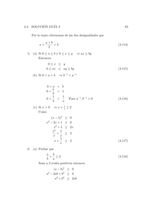 4.3. SOLUCION GU´ 3
           ´    IA                                            83

    Por lo tanto obtenemos de las dos desigualdades que

               a+b
          a<       <b                                     (4.114)
                2

  5. (a) Si 0 ≤ a ≤ b y 0 ≤ x ≤ y     ⇒ ax ≤ by
         Entonces
                0≤x ≤ y
               0 ≤ ax ≤ ay ≤ by                           (4.115)

     (b) Si 0 < a < b   ⇒ b−1 < a−1


               0<a < b
                  a
               0<   < 1
                  b
                  1   1
               0<   <            Pues a−1 , b−1 > 0       (4.116)
                  b   a
                             1
     (c) Si x > 0   ⇒x+      x
                                 ≥2
         Como
                  (x − 1)2   ≥ 0
               x2 − 2x + 1   ≥ 0
                    x2 + 1   ≥ 2x
                   x2 1
                      +      ≥ 2
                    x   x
                        1
                     x+      ≥ 2                          (4.117)
                        x
  6. (a) Probar que
              a b
                 + ≥2                                     (4.118)
               b a
         Sean a, b reales positivos entonces
                    (a − b)2 ≥ 0
               a2 − 2ab + b2 ≥ 0
                     a2 + b2 ≥ 2ab
 