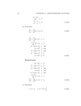 84                      CAP´
                           ITULO 4. SOLUCIONES DE LAS GU´
                                                        IAS

                     a 2 + b2
                              ≥ 2
                        ab
                      a b
                         +    ≥ 2                     (4.119)
                       b a

     (b) Demostrar

               1 1
                +  (a + b) ≥ 4                       (4.120)
               a b


               1 1
                  +     (a + b)   ≥ 4
               b a
                  a+b
                        (a + b)   ≥ 4
                    ab
                (a + b)(a + b)    ≥   4ab
                       (a + b)2   ≥   4ab
                 a2 + 2ab + b2    ≥   4ab
                 a2 − 2ab + b2    ≥   0
                       (a − b)2   ≥   0               (4.121)

        Demostracion

                       (a − b)2   ≥   0
                 a2 − 2ab + b2    ≥   0
                 a2 + 2ab + b2    ≥   4ab
                       (a + b)2   ≥   4ab
                (a + b)(a + b)    ≥   4ab
                  a+b
                        (a + b)   ≥ 4
                    ab
               1 1
                  +     (a + b)   ≥ 4                 (4.122)
               b a

     (c) Demostrar
                                            1
             a+b=1        ⇒ a2 + b2 ≥                 (4.123)
                                            2
 