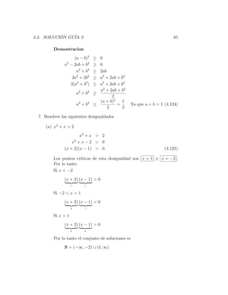 4.3. SOLUCION GU´ 3
           ´    IA                                                        85

          Demostracion
                    (a − b)2       ≥ 0
               a2 − 2ab + b2       ≥ 0
                     a2 + b2       ≥ 2ab
                   2a2 + 2b2       ≥ a2 + 2ab + b2
                  2(a2 + b2 )      ≥ a2 + 2ab + b2
                                     a2 + 2ab + b2
                         a2 + b2   ≥
                                           2
                                     (a + b)2   1
                         a2 + b2   ≥          =      Ya que a + b = 1 (4.124)
                                         2      2

  7. Resolver las siguientes desigualdades

     (a) x2 + x > 2
                       x2 + x > 2
                   x2 + x − 2 > 0
               (x + 2)(x − 1) > 0                                     (4.125)

          Los puntos cr´
                       ıticos de esta desigualdad son x = 1 y x = −2 .
          Por lo tanto
          Si x < −2
               (x + 2) (x − 1) > 0
                     −       −

          Si −2 < x < 1
               (x + 2) (x − 1) < 0
                     +       −

          Si x > 1
               (x + 2) (x − 1) > 0
                     +       +

          Por lo tanto el conjunto de soluciones es
               S = (−∞, −2) ∪ (1, ∞)
 