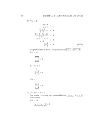 86                          CAP´
                               ITULO 4. SOLUCIONES DE LAS GU´
                                                            IAS

           2x+1
     (b)    x+2
                  <1
                            2x + 1
                                     < 1
                             x+2
                        2x + 1
                               −1    < 0
                         x+2
                  2x + 1 − (x + 2)
                                     < 0
                       x+2
                   2x + 1 − x − 2
                                     < 0
                        x+2
                             x−1
                                     < 0                         (4.126)
                             x+2

           Los puntos cr´
                        ıticos de esta desigualdad son x = 1 y x = −2
           Si x < −2
                    −

                  x−1
                      >0
                  x+2
                    −

           Si −2 < x < 1
                    −

                  x−1
                      <0
                  x+2
                    +

           Si x > 1
                    +

                  x−1
                      >0
                  x+2
                    +

     (c) (x + 1)(x − 2) > 0
         Los puntos cr´ıticos de esta desigualdad son x = −1 y x = 2 .
         Por lo tanto
         Si x < −1
                  (x + 1) (x − 2) > 0
                       −    −
 