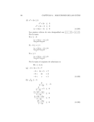 88                          CAP´
                               ITULO 4. SOLUCIONES DE LAS GU´
                                                            IAS

     (f) x2 + 2x ≤ 3
                         x2 + 2x ≤ 3
                     x2 + 2x − 3 ≤ 0
                  (x + 3)(x − 1) ≤ 0                            (4.128)
           Los puntos cr´
                        ıticos de esta desigualdad son x = −3 y x = 1 .
           Por lo tanto
           Si x ≤ −3
                  (x + 3) (x − 1) ≥ 0
                      −     −

           Si −3 ≤ x ≤ 1
                  (x + 3) (x − 1) ≤ 0
                      +     −

           Si x ≥ 1
                  (x + 3) (x − 1) ≥ 0
                      +     +

           Por lo tanto el conjunto de soluciones es
                  S = (−3, 1)
     (g) −3 < 2x + 5 < 7
                  −3 < 2x + 5 < 7
                  −8 <   2x   <2
                  −4 <   x    <1                                (4.129)
             2
     (h)   7−3x
                  ≤ −5
                             2
                                 ≤ −5
                          7 − 3x
                        2
                             +5   ≤ 0
                     7 − 3x
                  2 + 5(7 − 3x)
                                  ≤ 0
                      7 − 3x
                   2 + 35 − 15x
                                  ≤ 0
                      7 − 3x
                       37 − 15x
                                  ≤ 0                           (4.130)
                        7 − 3x
 