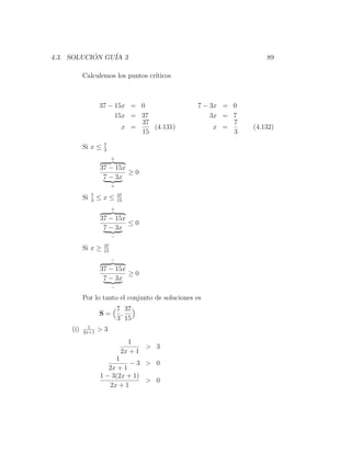 4.3. SOLUCION GU´ 3
           ´    IA                                                 89

           Calculemos los puntos cr´
                                   ıticos



                    37 − 15x = 0                  7 − 3x = 0
                         15x = 37                     3x = 7
                               37                          7
                           x =    (4.131)              x =     (4.132)
                               15                          3
                     7
           Si x ≤    3
                          +

                    37 − 15x
                             ≥0
                     7 − 3x
                          +

                7             37
           Si   3
                    ≤x≤       15
                          +

                    37 − 15x
                             ≤0
                     7 − 3x
                          −

                     37
           Si x ≥    15
                          −

                    37 − 15x
                             ≥0
                     7 − 3x
                          −

           Por lo tanto el conjunto de soluciones es
                              7 37
                    S=         ,
                              3 15
             1
     (i)   2x+1
                    >3
                                 1
                                      > 3
                               2x + 1
                         1
                              −3 > 0
                       2x + 1
                    1 − 3(2x + 1)
                                  > 0
                       2x + 1
 