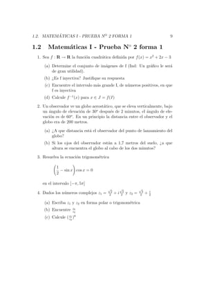 ´
1.2. MATEMATICAS I - PRUEBA NO 2 FORMA 1                                       9

1.2      Matem´ticas I - Prueba No 2 forma 1
              a
  1. Sea f : R → R la funci´n cuadr´tica deﬁnida por f (x) = x2 + 2x − 3
                           o       a

       (a) Determine el conjunto de im´genes de f (Ind: Un gr´ﬁco le ser´
                                      a                      a          a
           de gran utilidad).
      (b) ¿Es f inyectiva? Justiﬁque su respuesta
       (c) Encuentre el intervalo m´s grande I, de n´meros positivos, en que
                                   a                u
           f es inyectiva
      (d) Calcule f −1 (x) para x ∈ J = f (I)

  2. Un observador ve un globo aerost´tico, que se eleva verticalmente, bajo
                                      a
                                  o
     un ´ngulo de elevaci´n de 30 despu´s de 2 minutos, el ´ngulo de ele-
        a                 o               e                    a
     vaci´n es de 60o . En un principio la distancia entre el observador y el
         o
     globo era de 200 metros.

       (a) ¿A que distancia est´ el observador del punto de lanzamiento del
                               a
           globo?
      (b) Si los ojos del observador est´n a 1,7 metros del suelo, ¿a que
                                         a
          altura se encuentra el globo al cabo de los dos minutos?

  3. Resuelva la ecuaci´n trigonom´trica
                       o          e

              1
                − sin x cos x = 0
              2

      en el intervalo [−π, 5π]
                                         √          √             √
                                           2         2             3       i
  4. Dados los n´meros complejos z1 =
                u                         2
                                               +i   2
                                                         y z2 =   2
                                                                       +   2

       (a) Escriba z1 y z2 en forma polar o trigonom´trica
                                                    e
                        z1
      (b) Encuentre     z2

       (c) Calcule ( z1 )8
                     z2
 