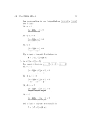 4.3. SOLUCION GU´ 3
           ´    IA                                              91

       Los puntos cr´
                    ıticos de esta desigualdad son x = −2 y x = 4 .
       Por lo tanto
       Si x < −2
             (x + 2) (x − 4) > 0
                  −    −

       Si −2 < x < 4
             (x + 2) (x − 4) < 0
                  +    −

       Si x > 4
             (x + 2) (x − 4) > 0
                  +    +

       Por lo tanto el conjunto de soluciones es
             S = (−∞, −2) ∪ (4, ∞)
    (k) (x + 2)(x − 3)(x + 5)
        Los puntos cr´
                     ıticos son x = −2 , x = 3 y x = −5
        Si x < −5
             (x + 2) (x − 3) (x + 5) < 0
                  −    −       −

       Si −5 < x < −2
             (x + 2) (x − 3) (x + 5) > 0
                  −    −       +

       Si −2 < x < 3
             (x + 2) (x − 3) (x + 5) < 0
                  +    −       +

       Si x > 3
             (x + 2) (x − 4) (x − 4) > 0
                  +    +       +

       Por lo tanto el conjunto de soluciones es
             S = (−5, −2) ∪ (3, ∞)
 