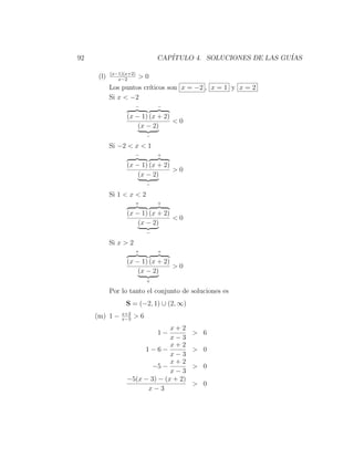 92                             CAP´
                                  ITULO 4. SOLUCIONES DE LAS GU´
                                                               IAS

            (x−1)(x+2)
      (l)      x−2
                         >0
            Los puntos cr´
                         ıticos son x = −2 , x = 1 y x = 2
            Si x < −2
                       −       −

                  (x − 1) (x + 2)
                                  <0
                      (x − 2)
                           −

            Si −2 < x < 1
                       −       +

                  (x − 1) (x + 2)
                                  >0
                      (x − 2)
                           −

            Si 1 < x < 2
                       +       +

                  (x − 1) (x + 2)
                                  <0
                      (x − 2)
                           −

            Si x > 2
                       +       +

                  (x − 1) (x + 2)
                                  >0
                      (x − 2)
                           +

            Por lo tanto el conjunto de soluciones es
                  S = (−2, 1) ∪ (2, ∞)
                x+2
     (m) 1 −    x−3
                      >6
                                x+2
                               1−        > 6
                                x−3
                                x+2
                       1−6−              > 0
                                x−3
                                x+2
                          −5 −           > 0
                                x−3
                  −5(x − 3) − (x + 2)
                                         > 0
                        x−3
 