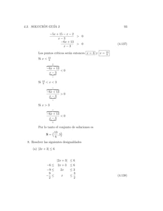 4.3. SOLUCION GU´ 3
           ´    IA                                                  93

                      −5x + 15 − x − 2
                                       > 0
                           x−3
                             −6x + 13
                                       > 0                      (4.137)
                               x−3
                                                           13
          Los puntos cr´
                       ıticos ser´n entonces x = 3 y x =
                                 a                          6
                     13
          Si x <     6
                          +

                    −6x + 13
                             <0
                     x−3
                          −

               13
          Si    6
                    <x<3
                          −

                    −6x + 13
                             >0
                     x−3
                          −

          Si x > 3
                          −

                    −6x + 13
                             <0
                     x−3
                          +

          Por lo tanto el conjunto de soluciones es
                              13
                    S=           ,3
                              6
  8. Resolver las siguientes desigualdades

     (a) |2x + 3| ≤ 6


                         |2x + 3| ≤ 6
                    −6 ≤ 2x + 3 ≤ 6
                    −9 ≤    2x    ≤3
                     9              3
                    − ≤     x     ≤                             (4.138)
                     2              2
 