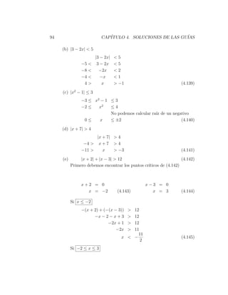 94                         CAP´
                              ITULO 4. SOLUCIONES DE LAS GU´
                                                           IAS

     (b) |3 − 2x| < 5
                        |3 − 2x|   <5
                −5 <     3 − 2x    <5
                −8 <      −2x      <2
                −4 <       −x      <1
                 4>        x       > −1                             (4.139)

     (c) |x2 − 1| ≤ 3
                −3 ≤ x2 − 1 ≤ 3
                −2 ≤   x2   ≤4
                            No podemos calcular ra´ de un negativo
                                                  ız
                 0≤     x   ≤ ±2                              (4.140)

     (d) |x + 7| > 4
                      |x + 7| > 4
                 −4 > x + 7 > 4
                −11 >    x    > −3                                  (4.141)

     (e)        |x + 2| + |x − 3| > 12                              (4.142)
           Primero debemos encontrar los puntos cr´
                                                  ıticos de (4.142)



                x+2 = 0                          x−3 = 0
                  x = −2            (4.143)        x = 3            (4.144)

           Si x ≤ −2
                −(x + 2) + (−(x − 3))     >
                                          12
                      −x − 2 − x + 3      >
                                          12
                             −2x + 1      >
                                          12
                                 −2x      >
                                          11
                                            11
                                      x < −                         (4.145)
                                             2
           Si −2 ≤ x ≤ 3
 