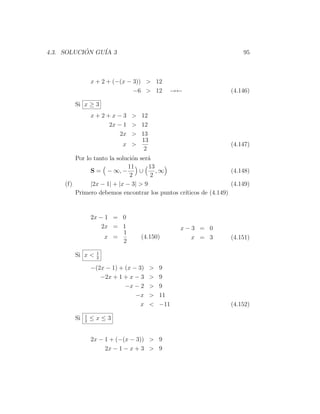 4.3. SOLUCION GU´ 3
           ´    IA                                                    95



                 x + 2 + (−(x − 3)) > 12
                                −6 > 12      →←                   (4.146)

        Si x ≥ 3
                 x + 2 + x − 3 > 12
                        2x − 1 > 12
                            2x > 13
                                 13
                             x >                                  (4.147)
                                  2
         Por lo tanto la soluci´n ser´
                               o     a
                              11      13
               S = − ∞, −         ∪      ,∞                       (4.148)
                              2        2
     (f)       |2x − 1| + |x − 3| > 9                             (4.149)
         Primero debemos encontrar los puntos cr´
                                                ıticos de (4.149)


                 2x − 1 = 0
                     2x = 1                      x−3 = 0
                          1
                      x =          (4.150)         x = 3          (4.151)
                          2
                   1
        Si x <     2

                 −(2x − 1) + (x − 3)   >   9
                    −2x + 1 + x − 3    >   9
                             −x − 2    >   9
                                 −x    >   11
                                   x   <   −11                    (4.152)
             1
        Si   2
                 ≤x≤3


                 2x − 1 + (−(x − 3)) > 9
                      2x − 1 − x + 3 > 9
 