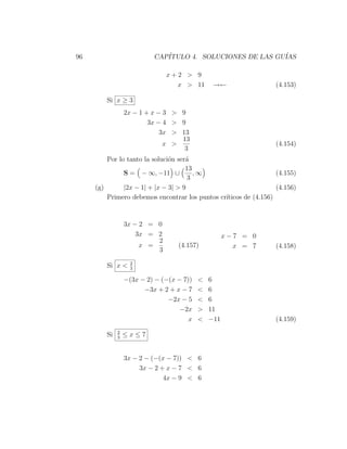 96                        CAP´
                             ITULO 4. SOLUCIONES DE LAS GU´
                                                          IAS

                              x+2 > 9
                                x > 11         →←                 (4.153)

        Si x ≥ 3
                 2x − 1 + x − 3 > 9
                         3x − 4 > 9
                             3x > 13
                                  13
                              x >                                 (4.154)
                                   3
         Por lo tanto la soluci´n ser´
                               o     a
                                     13
               S = − ∞, −11 ∪           ,∞                        (4.155)
                                      3
     (g)       |2x − 1| + |x − 3| > 9                             (4.156)
         Primero debemos encontrar los puntos cr´
                                                ıticos de (4.156)


                 3x − 2 = 0
                     3x = 2                         x−7 = 0
                          2
                      x =         (4.157)             x = 7       (4.158)
                          3
                   2
        Si x <     3

                 −(3x − 2) − (−(x − 7))   <   6
                       −3x + 2 + x − 7    <   6
                               −2x − 5    <   6
                                   −2x    >   11
                                      x   <   −11                 (4.159)
             2
        Si   3
                 ≤x≤7


                 3x − 2 − (−(x − 7)) < 6
                      3x − 2 + x − 7 < 6
                              4x − 9 < 6
 