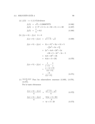 4.4. SOLUCION GU´ 4
           ´    IA                                                    99

    (a) fi (5) i = 1, 2, 3 Calculemos
                          √
              f1 (5) =      5 = 2.2360679775                      (4.166)
              f2 (5) = 2 · 52 + 3 · 5 + 4 = 50 + 15 + 4 = 69      (4.167)
                          1
              f3 (5) =      = 0.2                                 (4.168)
                          5
    (b) fi (x + h) − fi (x) h > 0
                                         √          √
                 f1 (x + h) − f1 (x) =       x+h−       x         (4.169)

                 f2 (x + h) − f2 (x) = 2(x + h)2 + 3(x + h) + 5
                                             − 2x2 + 3x + 5
                                    = 2x2 + 4xh + 2h2 + 3x
                                        +3h + 5 − 2x2 − 3x − 5
                                    = 4xh + 2h2 + 3h
                                    = h(4x + 3 + 2h)              (4.170)

                                        1      1
                 f3 (x + h) − f3 (x) =      −
                                      x+h x
                                      x − (x + h)
                                    =
                                       x(x + h)
                                        −h
                                    =                             (4.171)
                                      x(x + h)
          fi (x+h)−fi (x)
    (c)          h
                       Para los n´meradores usaremos (4.169), (4.170),
                                 u
          (4.171).
          Por lo tanto obtenemos

                                         √          √
                 f1 (x + h) − f1 (x)         x+h−       x
                                     =                            (4.172)
                          h                    h
                 f2 (x + h) − f2 (x)   h(4x + 3 + 2h)
                                     =
                          h                   h
                                     = 4x + 3 + 2h                (4.173)
 