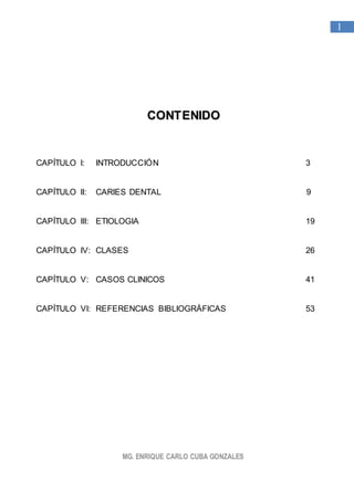 MG. ENRIQUE CARLO CUBA GONZALES
1
CCOONNTTEENNIIDDOO
CAPÍTULO I: INTRODUCCIÓN 3
CAPÍTULO II: CARIES DENTAL 9
CAPÍTULO III: ETIOLOGIA 19
CAPÍTULO IV: CLASES 26
CAPÍTULO V: CASOS CLINICOS 41
CAPÍTULO VI: REFERENCIAS BIBLIOGRÁFICAS 53
 