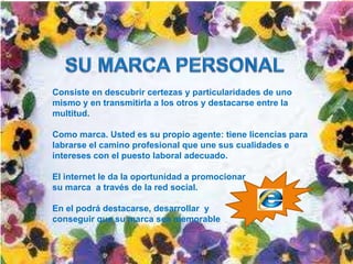 Consiste en descubrir certezas y particularidades de uno
mismo y en transmitirla a los otros y destacarse entre la
multitud.

Como marca. Usted es su propio agente: tiene licencias para
labrarse el camino profesional que une sus cualidades e
intereses con el puesto laboral adecuado.

El internet le da la oportunidad a promocionar
su marca a través de la red social.

En el podrá destacarse, desarrollar y
conseguir que su marca sea memorable
 