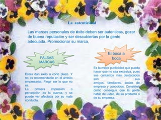 CUIDADO CON LAS FALSAS IMÁGENES DE
                La autenticidad
MARCA:
   Una imagen falsa puede suponerle un deben a corto plazo, pero es
             Las marcas personales de éxito éxito ser autenticas, gozar
    probable que, con el tiempo, ser descubiertas porverdad, o que una
             de buena reputación y otros descubran la la gente
    verificación formal Promocionar su marca,un proceso de contrataci6n
             adecuada. de su historial durante
    lo desenmascare. Por encima de todo lo demás, sea usted
    mismo, sea autentico, y alcanzara el éxito haga 10 que haga.SU
    MARCA SOLO TENDRÁ EL PODER QUE USTED LE OTORGUE         El boca a
                     FALSAS                                    boca
    Promocionar MARCAS boca a boca es la mejor publicidad que
                     su marca,
    pueda hacer, El boca a boca consiste en como conseguir que la
                                                  Es la mejor publicidad que pueda
    gente hable de usted, de su producto o de su empresa. En el mundo
                                                  hacer que no sea excesiva, pues
    actual las
           Estas personas cortohacen Ypopulares osus contactos mas destacados
                 dan éxito a se plazo.             impopulares gracias al
    boca a boca.La Fingir ser lo que no realidad: La percepción, un rápido
           empresarial.
                        Percepción es la
           no es recomendable en el ámbito        son                          sus
    e intuitivo proceso basado en sensaciones amigos, familiares, socios de
           es.                                       empresa y conocidos. Consisten
          La    primera    impresión   o             como conseguir que la gente
          percepción es la cuenta, y se              hable de usted, de su producto o
          puede ver afectada por su mala             de su empresa.
          conducta.
 