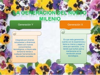 Generación Y                   Generación X




  Integrada por jóvenes         Es que esta generación
 entusiastas y dinámicos      cuenta con la experiencia y
    , lidera con nuevos        tiene su marca y pagan a
        conocimientos           otros por servicios ; y ha
tecnológicos, a futuro esta     tenido que luchar para y
     tomara la rienda a             mantenerse en la
 cualquier herramienta de           revolución actual
   los medios sociales.               tecnológica .
 