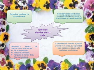 Aprenda a venderse y a                        Considere cada oportunidad
    promocionarse.                           una posibilidad para mejorar y
                                            promocionar su marca personal




                               Tome las
                            riendas de su
                                 vida


                                            Cualidades de un líder, la pasión
 DESARROLA     REDES        DE              puesta en la tarea, su capacidad
 CONTACTOS Y APROVECHA.                       para trabajar en equipo y la
  En la universidad.                           confianza en si mismo.
  Practicas laborales.
  Póngase al mando de su
   futuro profesional.
 