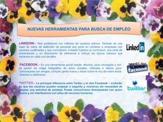 NUEVAS HERRAMIENTAS PARA BUSCA DE EMPLEO


LINKEDIN.- Red profesional con millones de usuarios activos. También es una
base de datos de selección de personal que pone en contacto a empresas con
usuarios cualificados y sus currículums. LinkedIn fusiona un currículum, una carta de
presentación y un documento de referencia e incluye los típicos campos que
veríamos en cada uno de ellos.


FACEBOOK.- Es una herramienta social simple, efectiva, poco recargada y con
la opción de colgar fotografías de actos sociales. Utilizada a diarios para
comunicarse con amigos, conocer gente nueva y hacer correr la voz de sobre actos
diversos a celebrarse.


TWITTER.- La principal diferencia entre Twitter y el dúo Facebook – LinkedIn
es que los usuarios pueden empezar a seguirlo y viceversa sin necesidad de
aceptar una solicitud de amistad. Puede comunicarse directamente con quien
quiera y sin interferencia con jefes de recursos humanos.
 