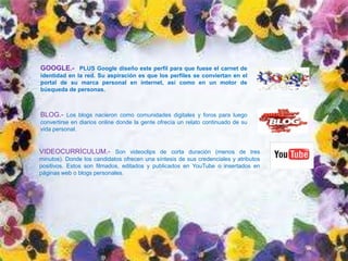 GOOGLE.- PLUS Google diseño este perfil para que fuese el carnet de
identidad en la red. Su aspiración es que los perfiles se conviertan en el
portal de su marca personal en internet, así como en un motor de
búsqueda de personas.



BLOG.- Los blogs nacieron como comunidades digitales y foros para luego
convertirse en diarios online donde la gente ofrecía un relato continuado de su
vida personal.


VIDEOCURRÍCULUM.- Son videoclips de corta duración (menos de tres
minutos). Donde los candidatos ofrecen una síntesis de sus credenciales y atributos
positivos. Estos son filmados, editados y publicados en YouTube o insertados en
páginas web o blogs personales.
 