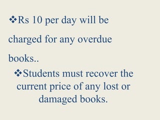 Rs 10 per day will be
charged for any overdue
books..
Students must recover the
current price of any lost or
damaged books.
 