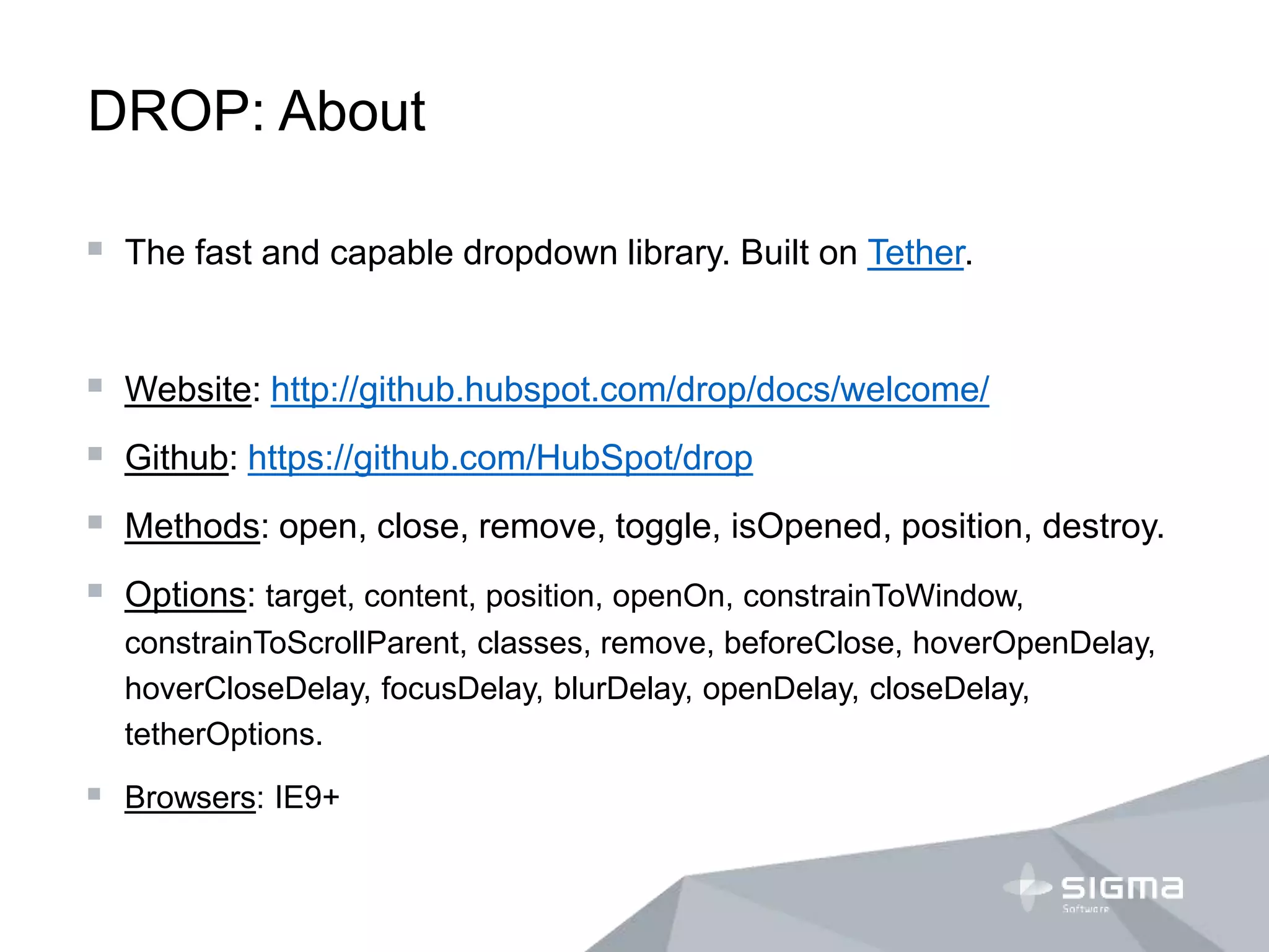 DROP: About
 The fast and capable dropdown library. Built on Tether.
 Website: http://github.hubspot.com/drop/docs/welcome/
 Github: https://github.com/HubSpot/drop
 Methods: open, close, remove, toggle, isOpened, position, destroy.
 Options: target, content, position, openOn, constrainToWindow,
constrainToScrollParent, classes, remove, beforeClose, hoverOpenDelay,
hoverCloseDelay, focusDelay, blurDelay, openDelay, closeDelay,
tetherOptions.
 Browsers: IE9+
 