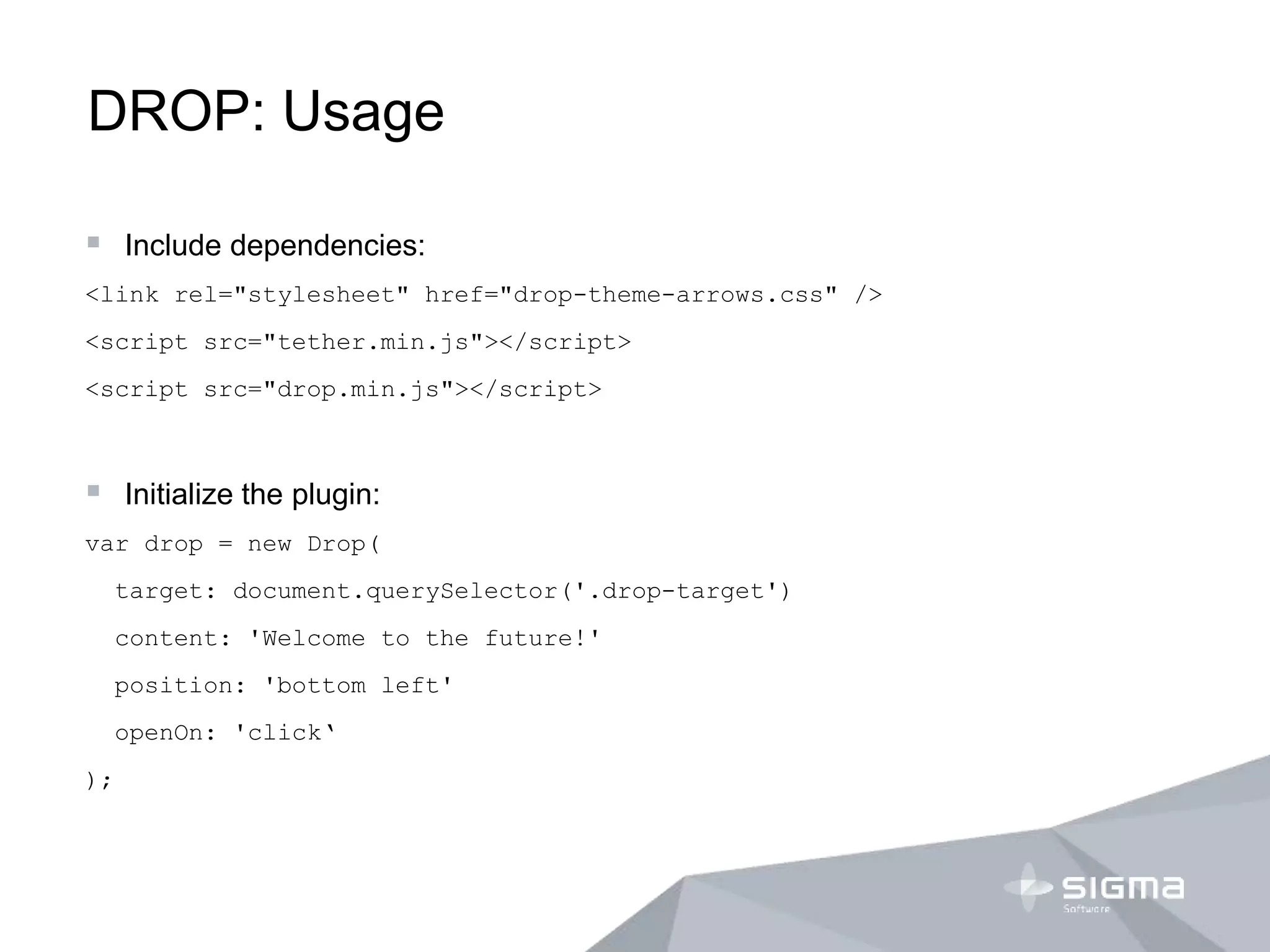 DROP: Usage
 Include dependencies:
<link rel="stylesheet" href="drop-theme-arrows.css" />
<script src="tether.min.js"></script>
<script src="drop.min.js"></script>
 Initialize the plugin:
var drop = new Drop(
target: document.querySelector('.drop-target')
content: 'Welcome to the future!'
position: 'bottom left'
openOn: 'click‘
);
 
