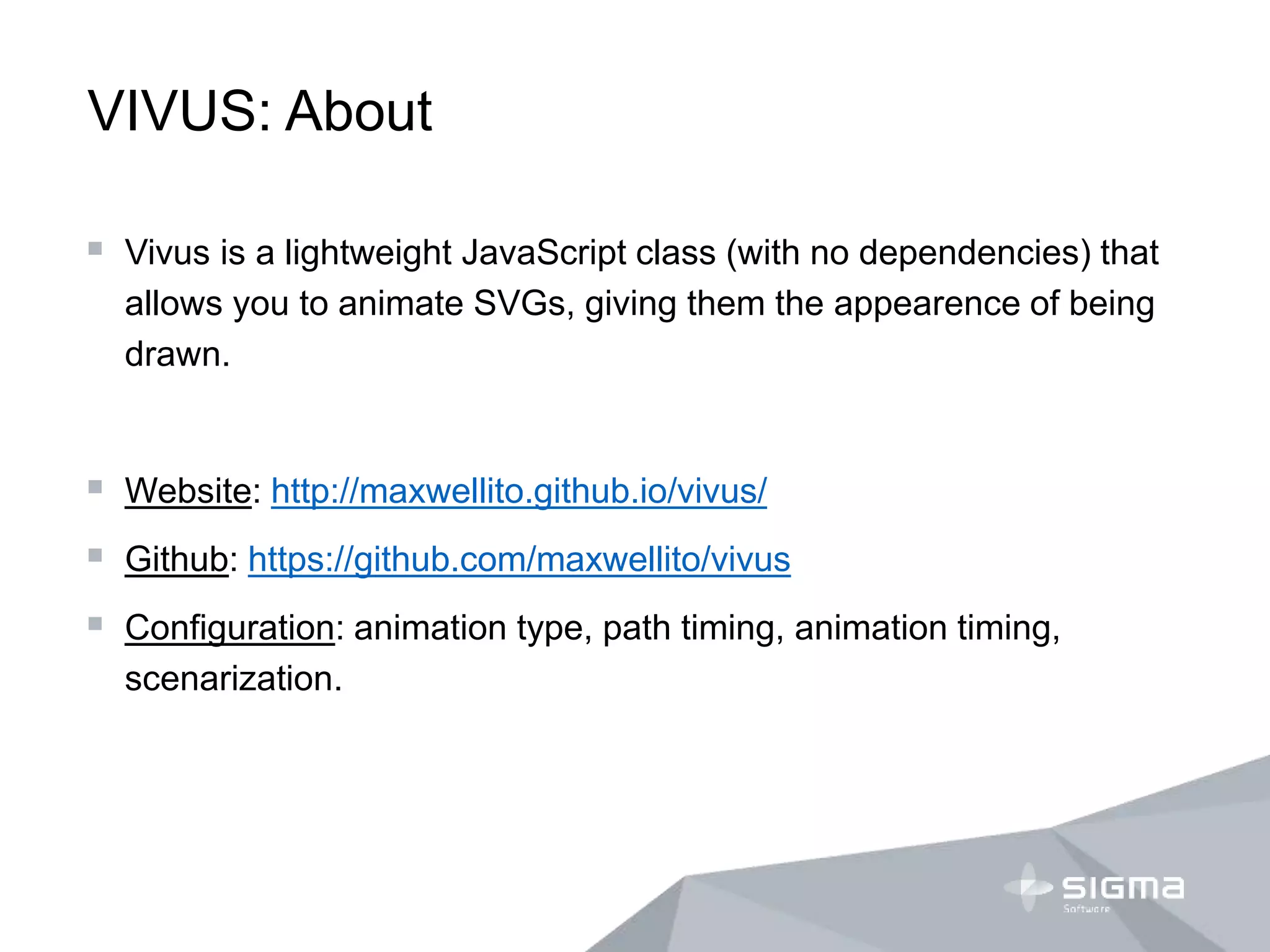 VIVUS: About
 Vivus is a lightweight JavaScript class (with no dependencies) that
allows you to animate SVGs, giving them the appearence of being
drawn.
 Website: http://maxwellito.github.io/vivus/
 Github: https://github.com/maxwellito/vivus
 Configuration: animation type, path timing, animation timing,
scenarization.
 
