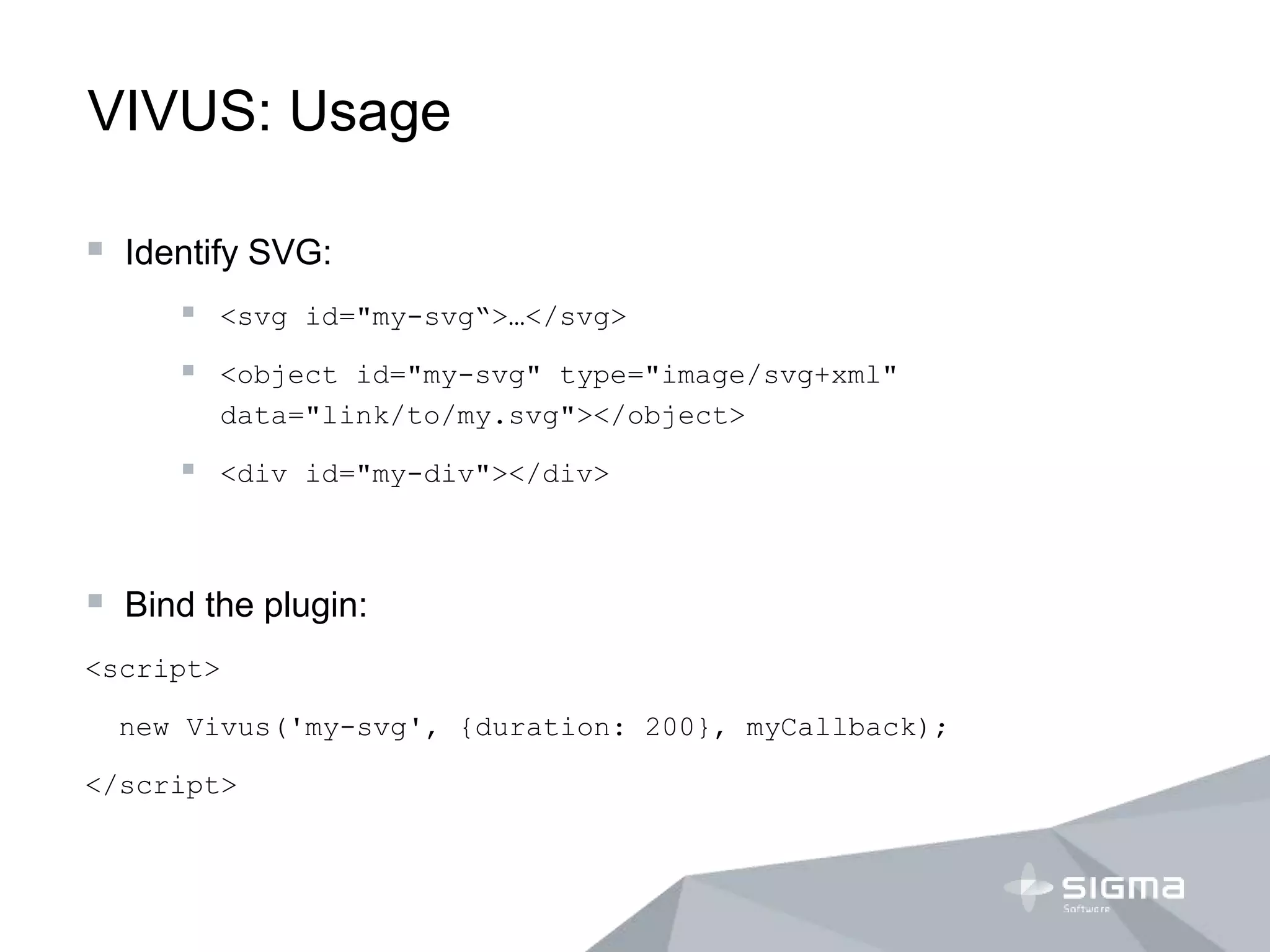 VIVUS: Usage
 Identify SVG:
 <svg id="my-svg“>…</svg>
 <object id="my-svg" type="image/svg+xml"
data="link/to/my.svg"></object>
 <div id="my-div"></div>
 Bind the plugin:
<script>
new Vivus('my-svg', {duration: 200}, myCallback);
</script>
 