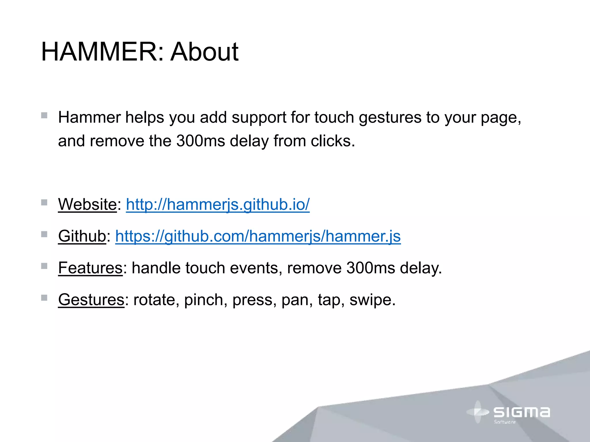HAMMER: About
 Hammer helps you add support for touch gestures to your page,
and remove the 300ms delay from clicks.
 Website: http://hammerjs.github.io/
 Github: https://github.com/hammerjs/hammer.js
 Features: handle touch events, remove 300ms delay.
 Gestures: rotate, pinch, press, pan, tap, swipe.
 