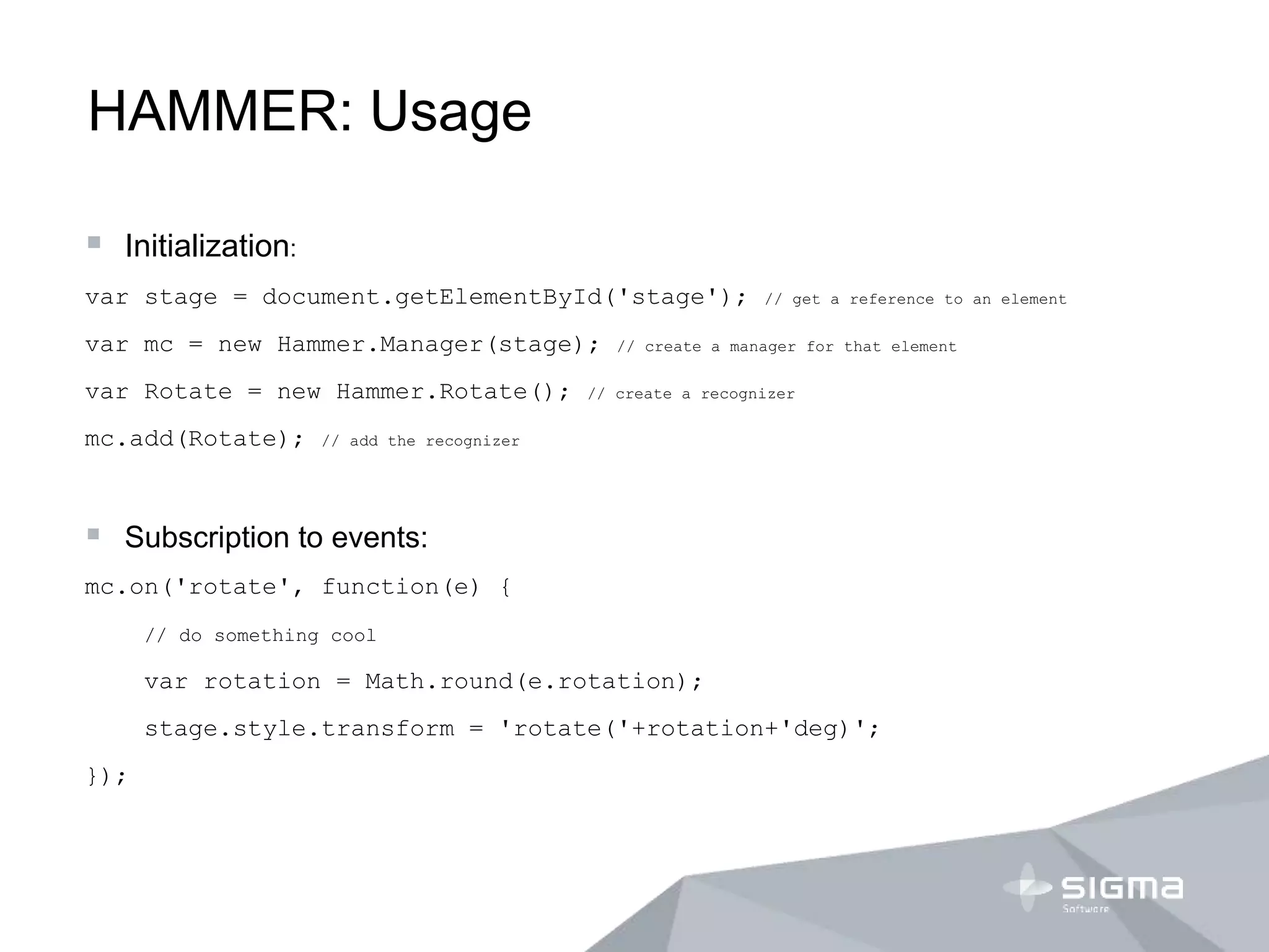 HAMMER: Usage
 Initialization:
var stage = document.getElementById('stage'); // get a reference to an element
var mc = new Hammer.Manager(stage); // create a manager for that element
var Rotate = new Hammer.Rotate(); // create a recognizer
mc.add(Rotate); // add the recognizer
 Subscription to events:
mc.on('rotate', function(e) {
// do something cool
var rotation = Math.round(e.rotation);
stage.style.transform = 'rotate('+rotation+'deg)';
});
 