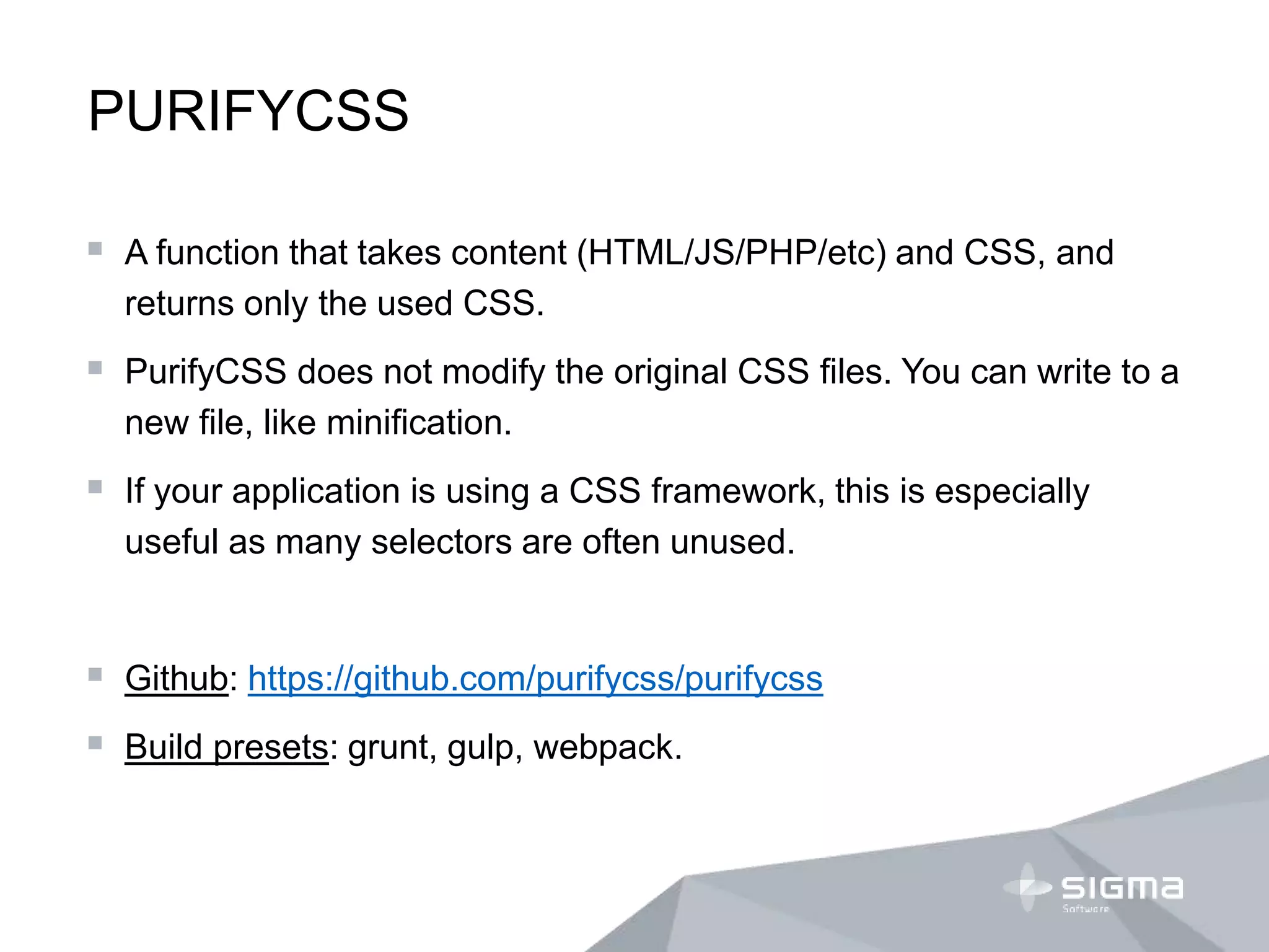 PURIFYCSS
 A function that takes content (HTML/JS/PHP/etc) and CSS, and
returns only the used CSS.
 PurifyCSS does not modify the original CSS files. You can write to a
new file, like minification.
 If your application is using a CSS framework, this is especially
useful as many selectors are often unused.
 Github: https://github.com/purifycss/purifycss
 Build presets: grunt, gulp, webpack.
 