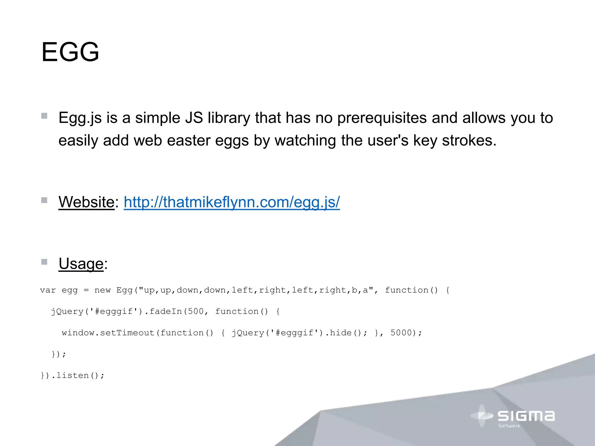 EGG
 Egg.js is a simple JS library that has no prerequisites and allows you to
easily add web easter eggs by watching the user's key strokes.
 Website: http://thatmikeflynn.com/egg.js/
 Usage:
var egg = new Egg("up,up,down,down,left,right,left,right,b,a", function() {
jQuery('#egggif').fadeIn(500, function() {
window.setTimeout(function() { jQuery('#egggif').hide(); }, 5000);
});
}).listen();
 