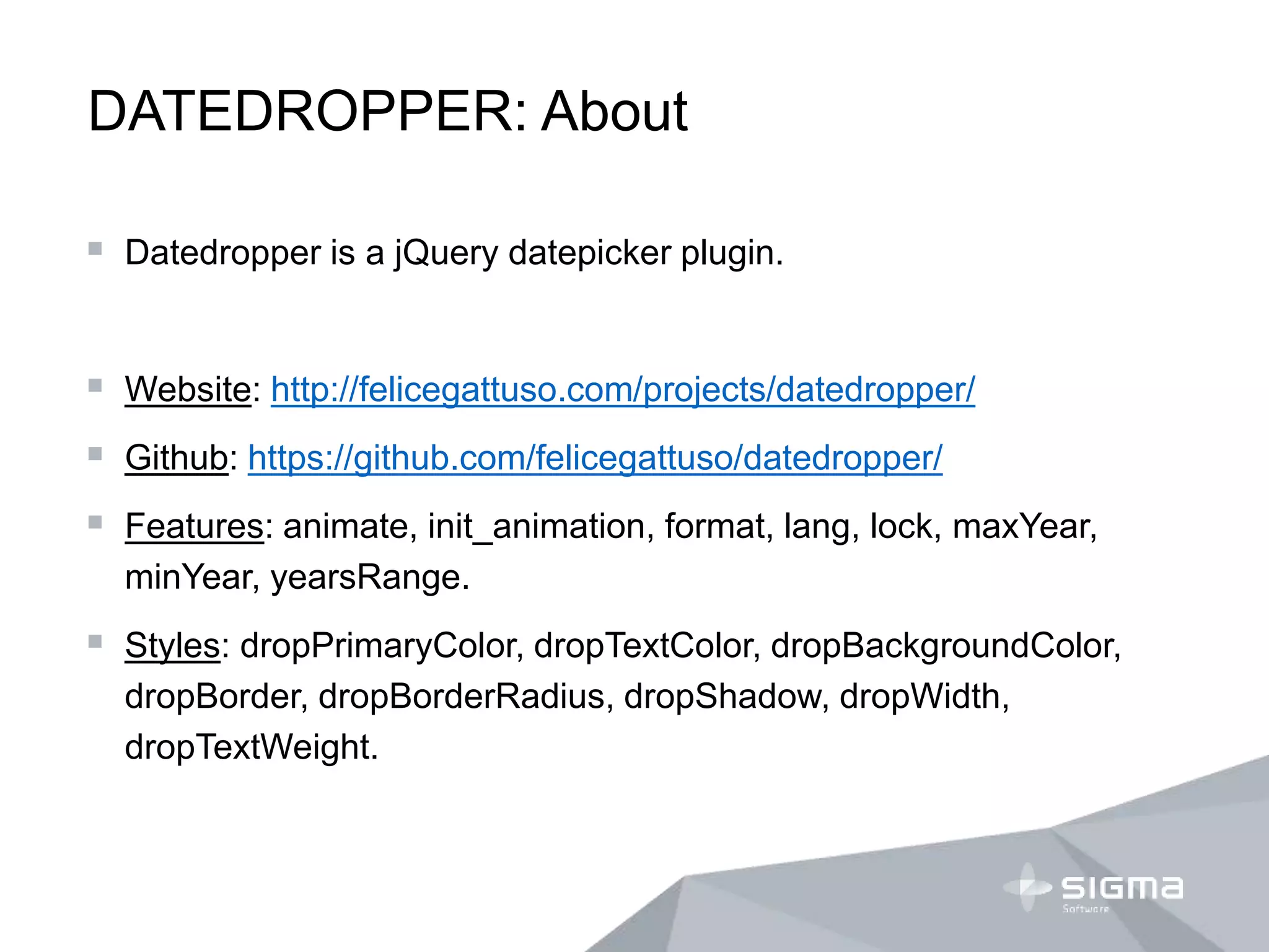 DATEDROPPER: About
 Datedropper is a jQuery datepicker plugin.
 Website: http://felicegattuso.com/projects/datedropper/
 Github: https://github.com/felicegattuso/datedropper/
 Features: animate, init_animation, format, lang, lock, maxYear,
minYear, yearsRange.
 Styles: dropPrimaryColor, dropTextColor, dropBackgroundColor,
dropBorder, dropBorderRadius, dropShadow, dropWidth,
dropTextWeight.
 