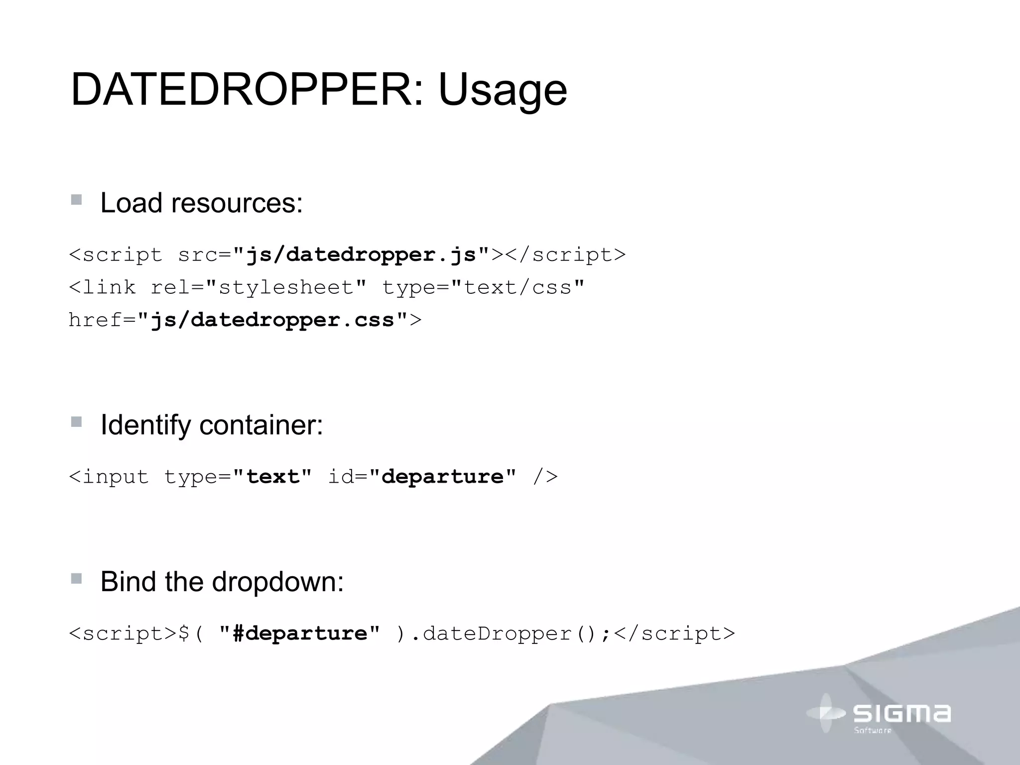 DATEDROPPER: Usage
 Load resources:
<script src="js/datedropper.js"></script>
<link rel="stylesheet" type="text/css"
href="js/datedropper.css">
 Identify container:
<input type="text" id="departure" />
 Bind the dropdown:
<script>$( "#departure" ).dateDropper();</script>
 