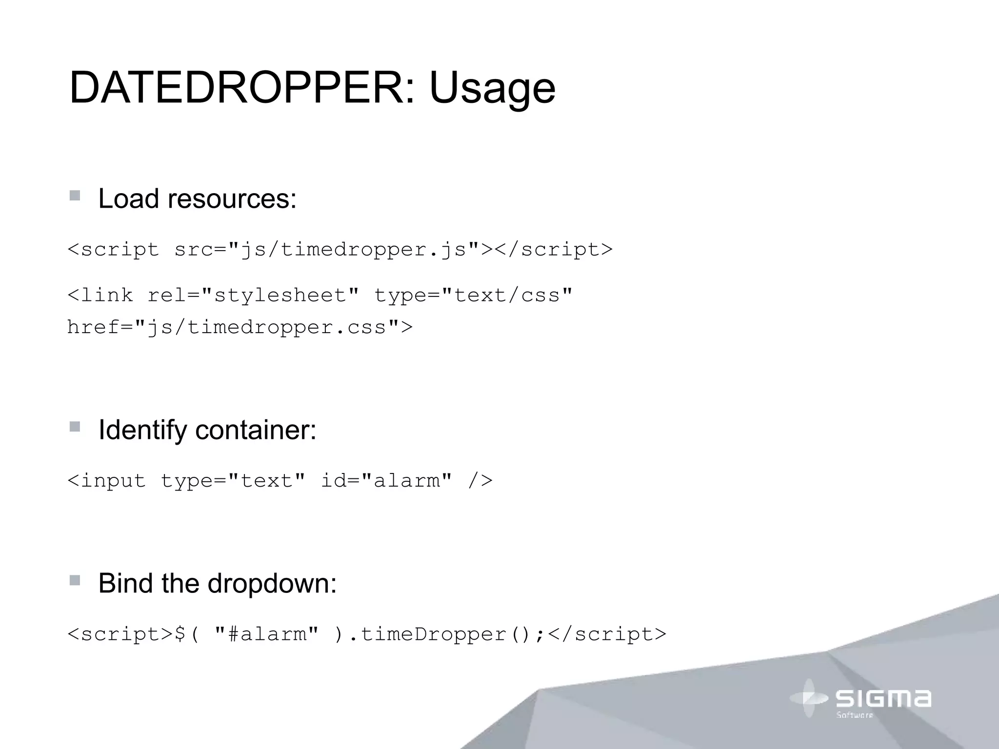 DATEDROPPER: Usage
 Load resources:
<script src="js/timedropper.js"></script>
<link rel="stylesheet" type="text/css"
href="js/timedropper.css">
 Identify container:
<input type="text" id="alarm" />
 Bind the dropdown:
<script>$( "#alarm" ).timeDropper();</script>
 