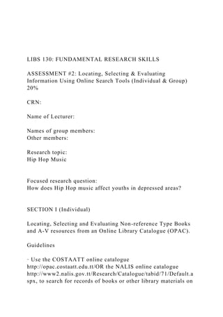 LIBS 130: FUNDAMENTAL RESEARCH SKILLS
ASSESSMENT #2: Locating, Selecting & Evaluating
Information Using Online Search Tools (Individual & Group)
20%
CRN:
Name of Lecturer:
Names of group members:
Other members:
Research topic:
Hip Hop Music
Focused research question:
How does Hip Hop music affect youths in depressed areas?
SECTION I (Individual)
Locating, Selecting and Evaluating Non-reference Type Books
and A-V resources from an Online Library Catalogue (OPAC).
Guidelines
· Use the COSTAATT online catalogue
http://opac.costaatt.edu.tt/OR the NALIS online catalogue
http://www2.nalis.gov.tt/Research/Catalogue/tabid/71/Default.a
spx, to search for records of books or other library materials on
 