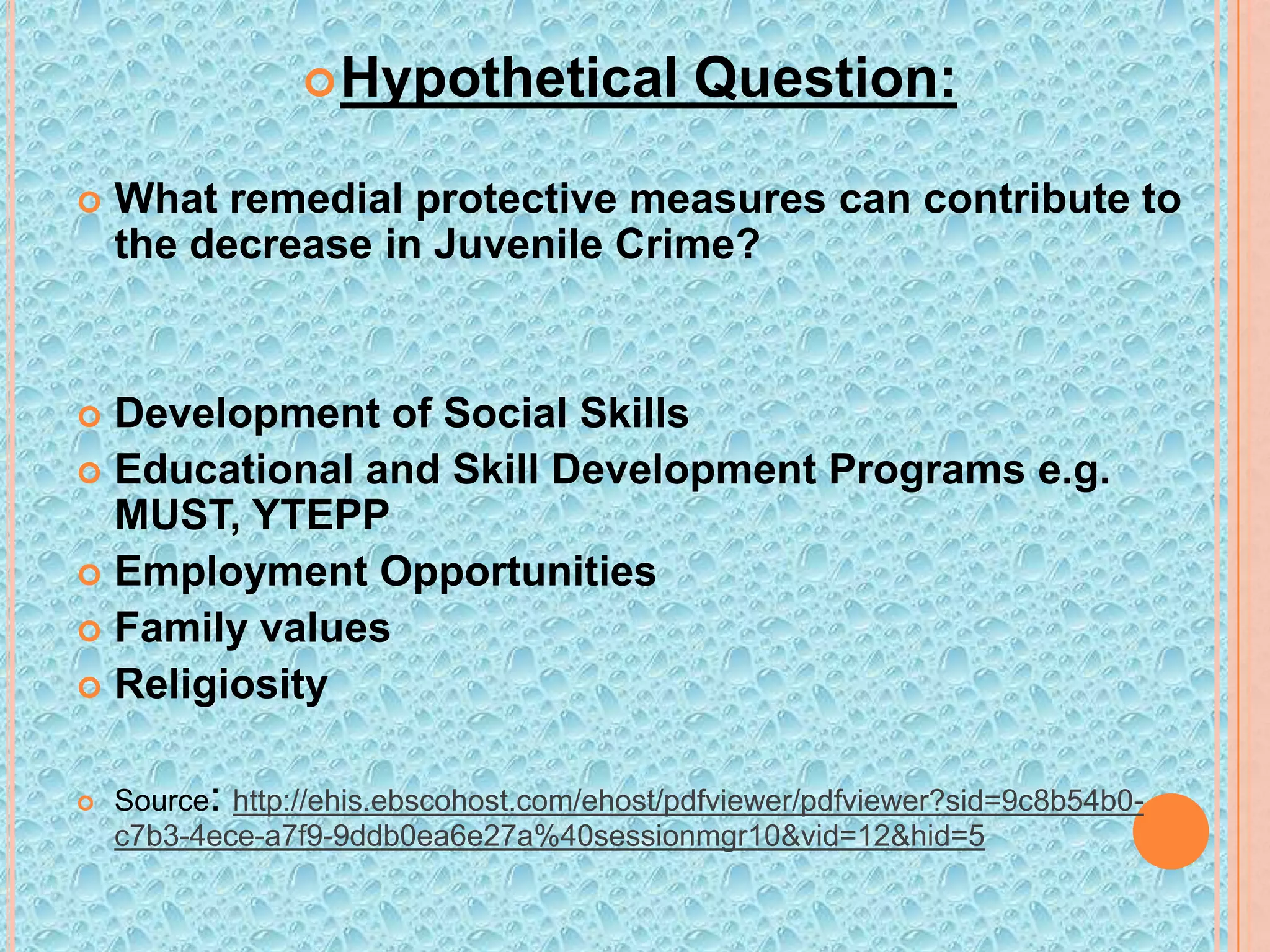  Hypothetical


Question:

What remedial protective measures can contribute to
the decrease in Juvenile Crime?

Development of Social Skills
 Educational and Skill Development Programs e.g.
MUST, YTEPP
 Employment Opportunities
 Family values
 Religiosity




Source: http://ehis.ebscohost.com/ehost/pdfviewer/pdfviewer?sid=9c8b54b0c7b3-4ece-a7f9-9ddb0ea6e27a%40sessionmgr10&vid=12&hid=5

 