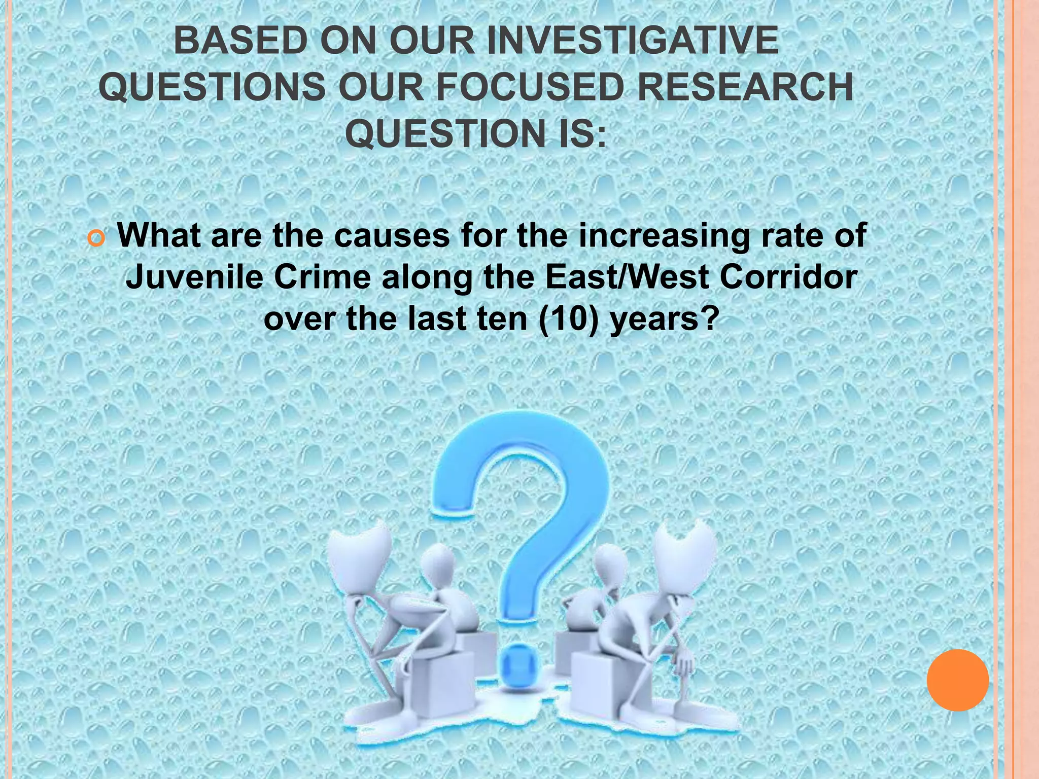 BASED ON OUR INVESTIGATIVE
QUESTIONS OUR FOCUSED RESEARCH
QUESTION IS:


What are the causes for the increasing rate of
Juvenile Crime along the East/West Corridor
over the last ten (10) years?

 