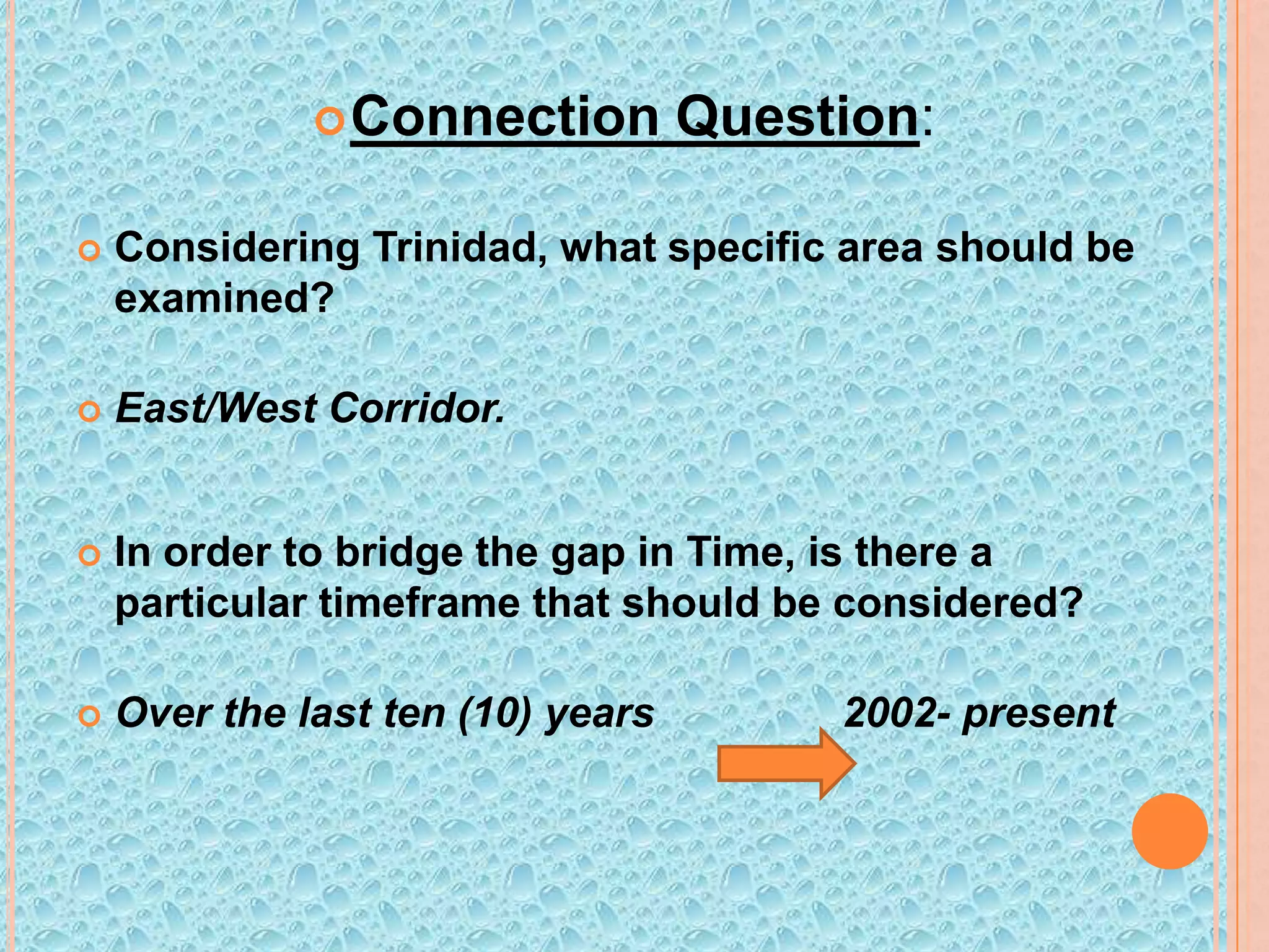  Connection

Question:



Considering Trinidad, what specific area should be
examined?



East/West Corridor.



In order to bridge the gap in Time, is there a
particular timeframe that should be considered?



Over the last ten (10) years

2002- present

 