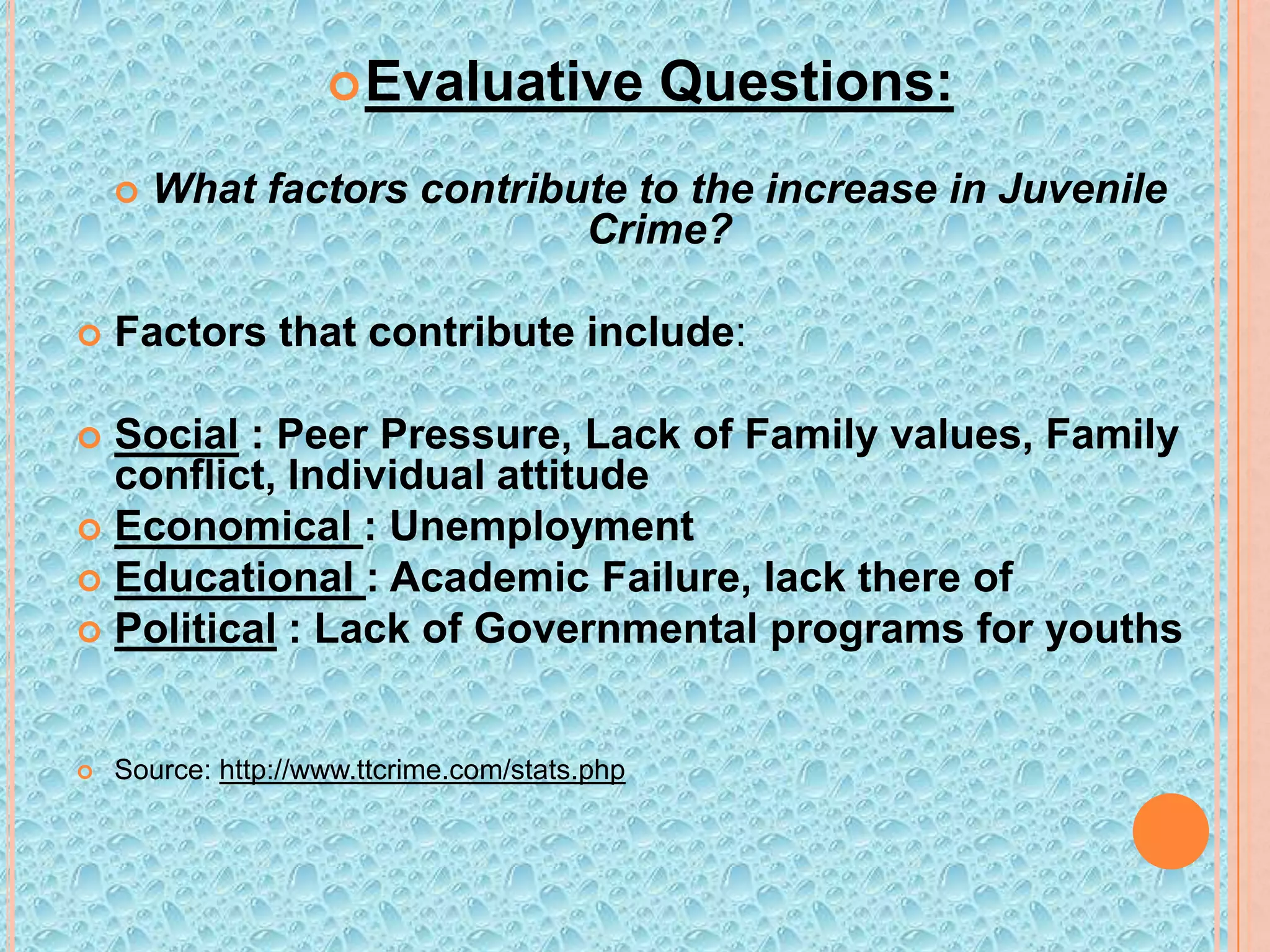  Evaluative




Questions:

What factors contribute to the increase in Juvenile
Crime?

Factors that contribute include:

Social : Peer Pressure, Lack of Family values, Family
conflict, Individual attitude
 Economical : Unemployment
 Educational : Academic Failure, lack there of
 Political : Lack of Governmental programs for youths




Source: http://www.ttcrime.com/stats.php

 