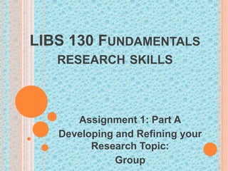 LIBS 130 FUNDAMENTALS
RESEARCH SKILLS

Assignment 1: Part A
Developing and Refining your
Research Topic:
Group

 