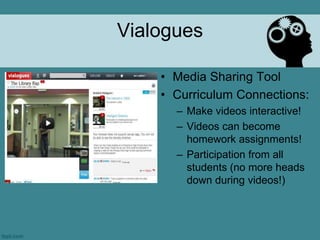 Vialogues

    • Media Sharing Tool
    • Curriculum Connections:
      – Make videos interactive!
      – Videos can become
        homework assignments!
      – Participation from all
        students (no more heads
        down during videos!)
 