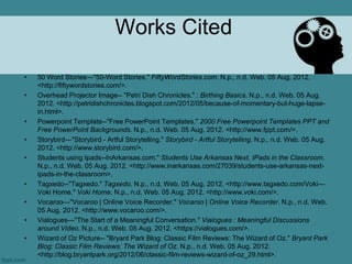 Works Cited

•   50 Word Stories—"50-Word Stories." FiftyWordStories.com. N.p., n.d. Web. 05 Aug. 2012.
    <http://fiftywordstories.com/>.
•   Overhead Projector Image-- "Petri Dish Chronicles." : Birthing Basics. N.p., n.d. Web. 05 Aug.
    2012. <http://petridishchronicles.blogspot.com/2012/05/because-of-momentary-but-huge-lapse-
    in.html>.
•   Powerpoint Template--"Free PowerPoint Templates." 2000 Free Powerpoint Templates PPT and
    Free PowerPoint Backgrounds. N.p., n.d. Web. 05 Aug. 2012. <http://www.fppt.com/>.
•   Storybird—"Storybird - Artful Storytelling." Storybird - Artful Storytelling. N.p., n.d. Web. 05 Aug.
    2012. <http://www.storybird.com/>.
•   Students using Ipads--InArkansas.com." Students Use Arkansas Next, IPads in the Classroom.
    N.p., n.d. Web. 05 Aug. 2012. <http://www.inarkansas.com/27039/students-use-arkansas-next-
    ipads-in-the-classroom>.
•   Tagxedo--"Tagxedo." Tagxedo. N.p., n.d. Web. 05 Aug. 2012. <http://www.tagxedo.com/Voki—
    Voki Home." Voki Home. N.p., n.d. Web. 05 Aug. 2012. <http://www.voki.com/>.
•   Vocaroo—"Vocaroo | Online Voice Recorder." Vocaroo | Online Voice Recorder. N.p., n.d. Web.
    05 Aug. 2012. <http://www.vocaroo.com/>.
•   Vialogues—"The Start of a Meaningful Conversation." Vialogues : Meaningful Discussions
    around Video. N.p., n.d. Web. 05 Aug. 2012. <https://vialogues.com/>.
•   Wizard of Oz Picture-- "Bryant Park Blog: Classic Film Reviews: The Wizard of Oz." Bryant Park
    Blog: Classic Film Reviews: The Wizard of Oz. N.p., n.d. Web. 05 Aug. 2012.
    <http://blog.bryantpark.org/2012/06/classic-film-reviews-wizard-of-oz_29.html>.
 