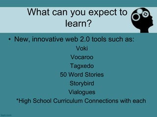 What can you expect to
             learn?
• New, innovative web 2.0 tools such as:
                        Voki
                      Vocaroo
                     Tagxedo
                 50 Word Stories
                     Storybird
                     Vialogues
  *High School Curriculum Connections with each
 