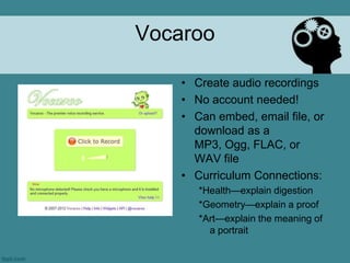 Vocaroo

    • Create audio recordings
    • No account needed!
    • Can embed, email file, or
      download as a
      MP3, Ogg, FLAC, or
      WAV file
    • Curriculum Connections:
       *Health—explain digestion
       *Geometry—explain a proof
       *Art—explain the meaning of
         a portrait
 